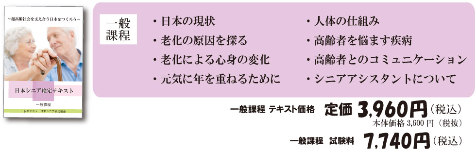 
		一般課程 ・日本の現状・老化の原因を探る・人体の仕組み・老化による心身の変化・高齢者を悩ます疾病・元気に年を重ねるために・高齢者とのコミュニケーション・シニアアシスタントについて
		