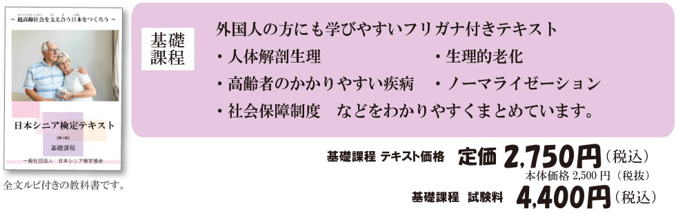 
	基礎課程 外国人の方にも学びやすいフリガナ付きテキスト・人体解剖生理・生理的老化・高齢者のかかりやすい疾病・ノーマライゼーション・社会保障制度　などをわかりやすくまとめています。
	基礎課程 テキスト価格　定価2,750円（税込）本体価格2,500円（税抜）
	基礎課程　試験料　4,400円（税込）
	